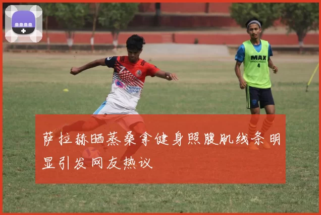 萨拉赫晒蒸桑拿健身照腹肌线条明显引发网友热议
