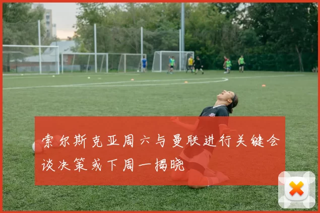 索尔斯克亚周六与曼联进行关键会谈决策或下周一揭晓