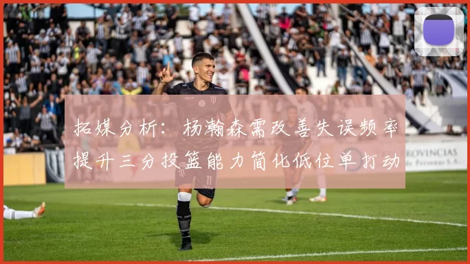 拓媒分析：杨瀚森需改善失误频率提升三分投篮能力简化低位单打动作