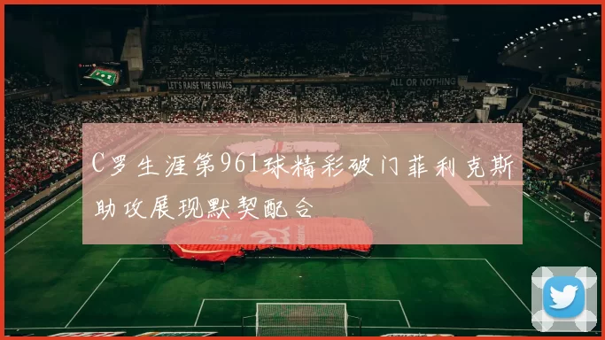 C罗生涯第961球精彩破门菲利克斯助攻展现默契配合