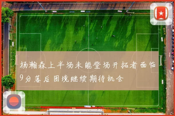 杨瀚森上半场未能登场开拓者面临9分落后困境继续期待机会