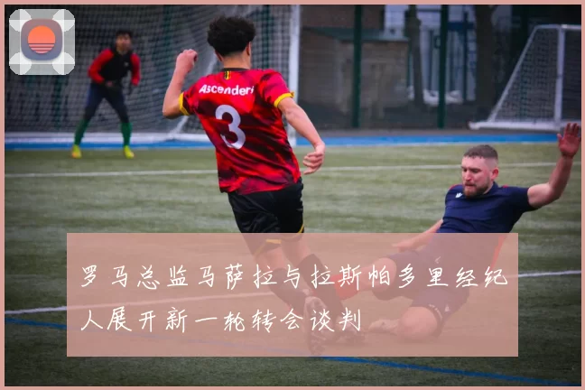 罗马总监马萨拉与拉斯帕多里经纪人展开新一轮转会谈判