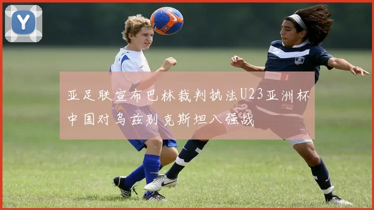 亚足联宣布巴林裁判执法U23亚洲杯中国对乌兹别克斯坦八强战