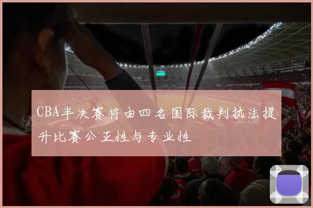 CBA半决赛将由四名国际裁判执法提升比赛公正性与专业性