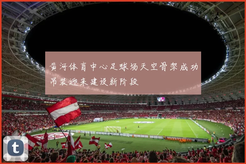 黄河体育中心足球场天空骨架成功吊装迎来建设新阶段