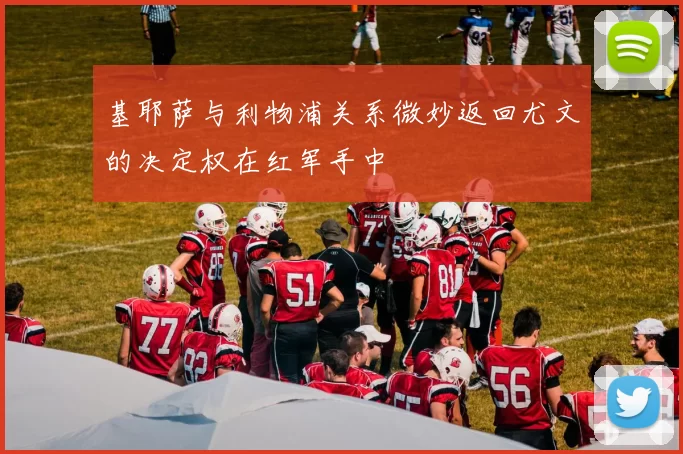 基耶萨与利物浦关系微妙返回尤文的决定权在红军手中
